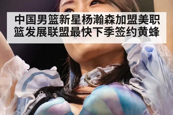 中国男篮新星杨瀚森加盟美职篮发展联盟最快下季签约黄蜂