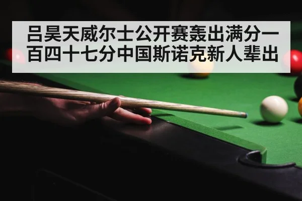 吕昊天威尔士公开赛轰出满分一百四十七分中国斯诺克新人辈出